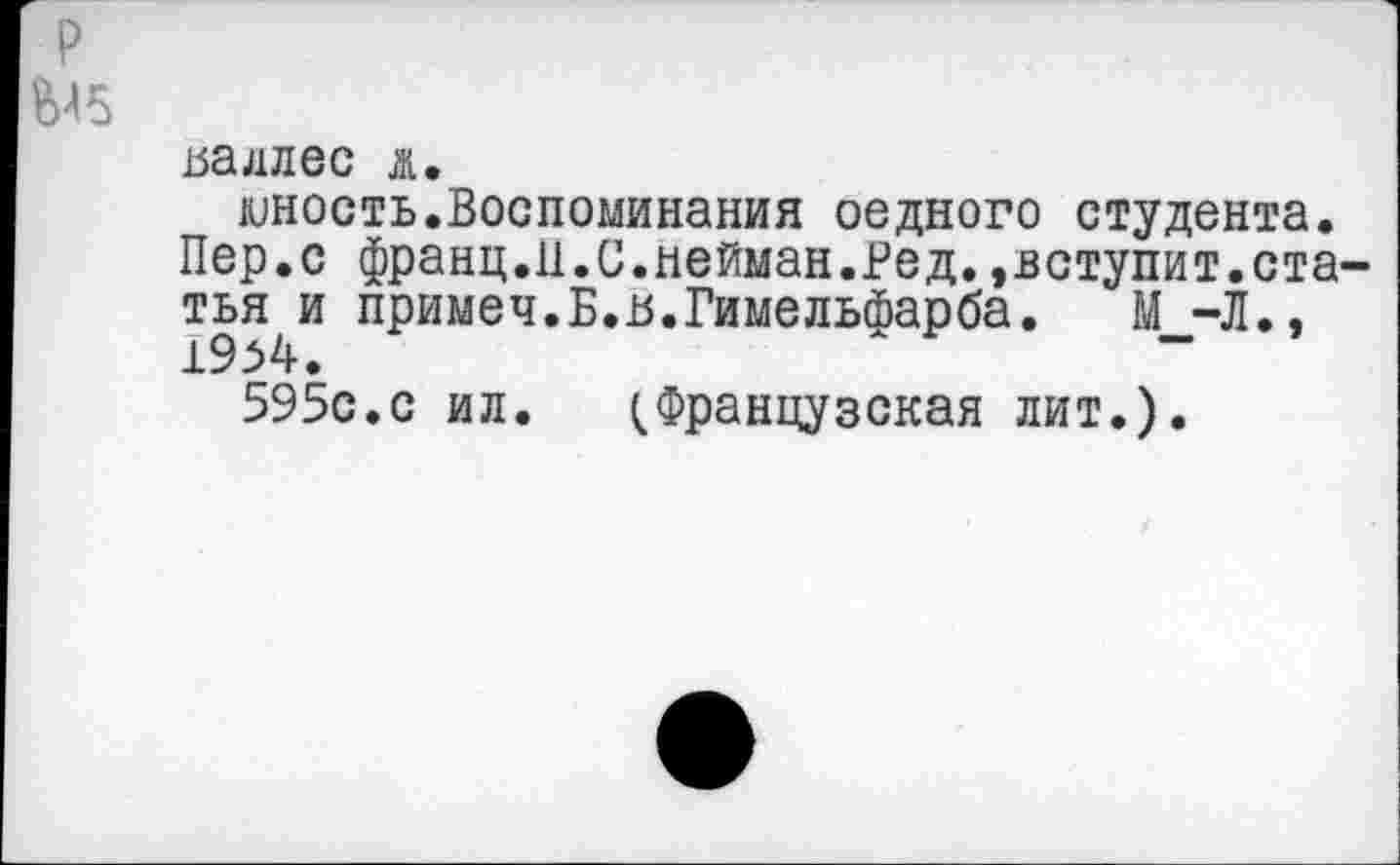 ﻿р
Ы5
ьадлес д.
юность.Воспоминания оедного студента. Пер.с франц.11.С.нейман.Ред. »вступит.статья и примеч.Б.-В.Гимельйарба. М -Л.» 19.54.	"	"
595с.с ил. Французская лит.).